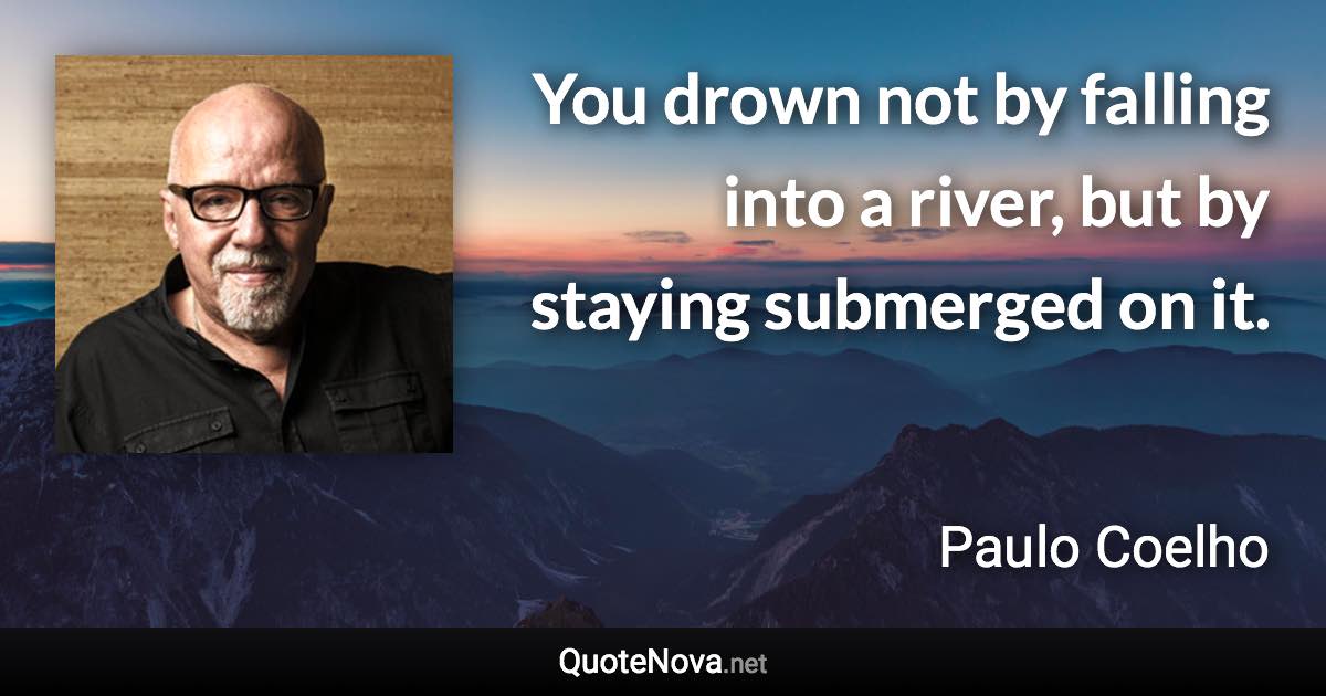 You drown not by falling into a river, but by staying submerged on it. - Paulo Coelho quote
