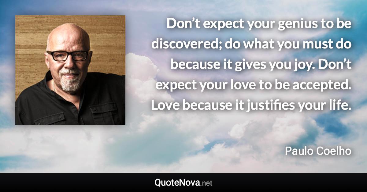 Don’t expect your genius to be discovered; do what you must do because it gives you joy. Don’t expect your love to be accepted. Love because it justifies your life. - Paulo Coelho quote