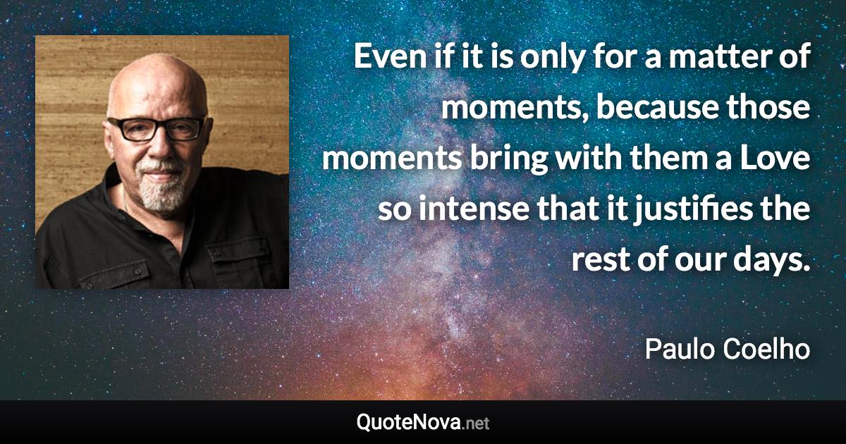 Even if it is only for a matter of moments, because those moments bring with them a Love so intense that it justifies the rest of our days. - Paulo Coelho quote