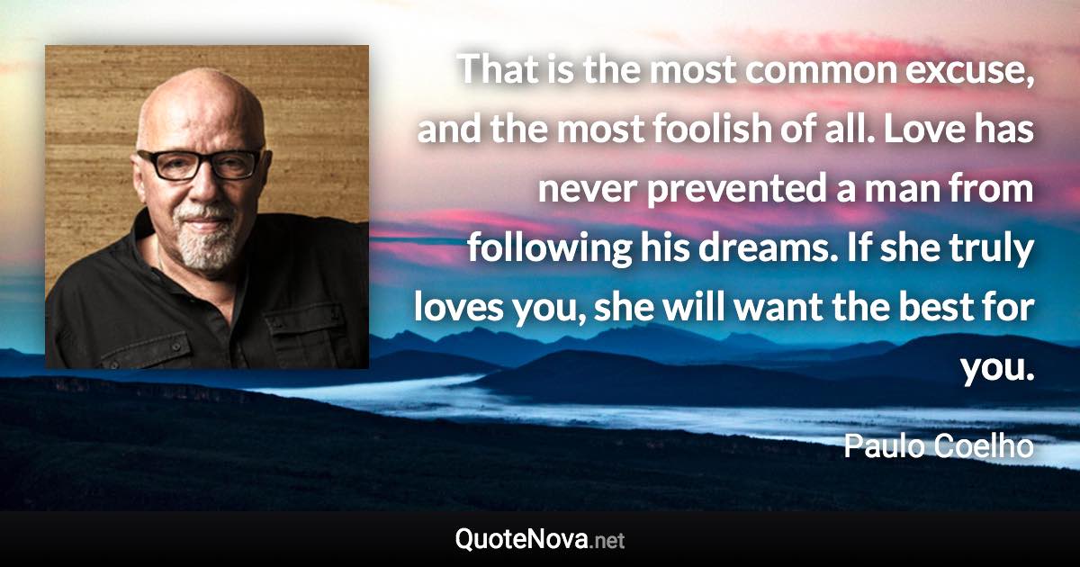 That is the most common excuse, and the most foolish of all. Love has never prevented a man from following his dreams. If she truly loves you, she will want the best for you. - Paulo Coelho quote