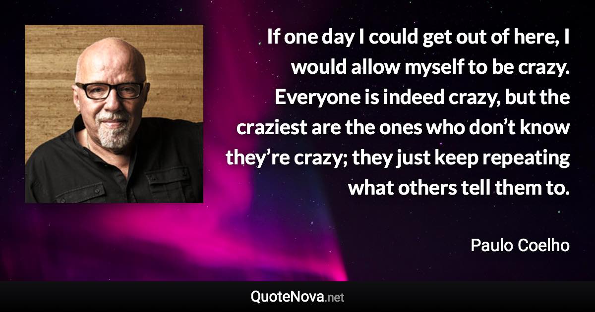 If one day I could get out of here, I would allow myself to be crazy. Everyone is indeed crazy, but the craziest are the ones who don’t know they’re crazy; they just keep repeating what others tell them to. - Paulo Coelho quote