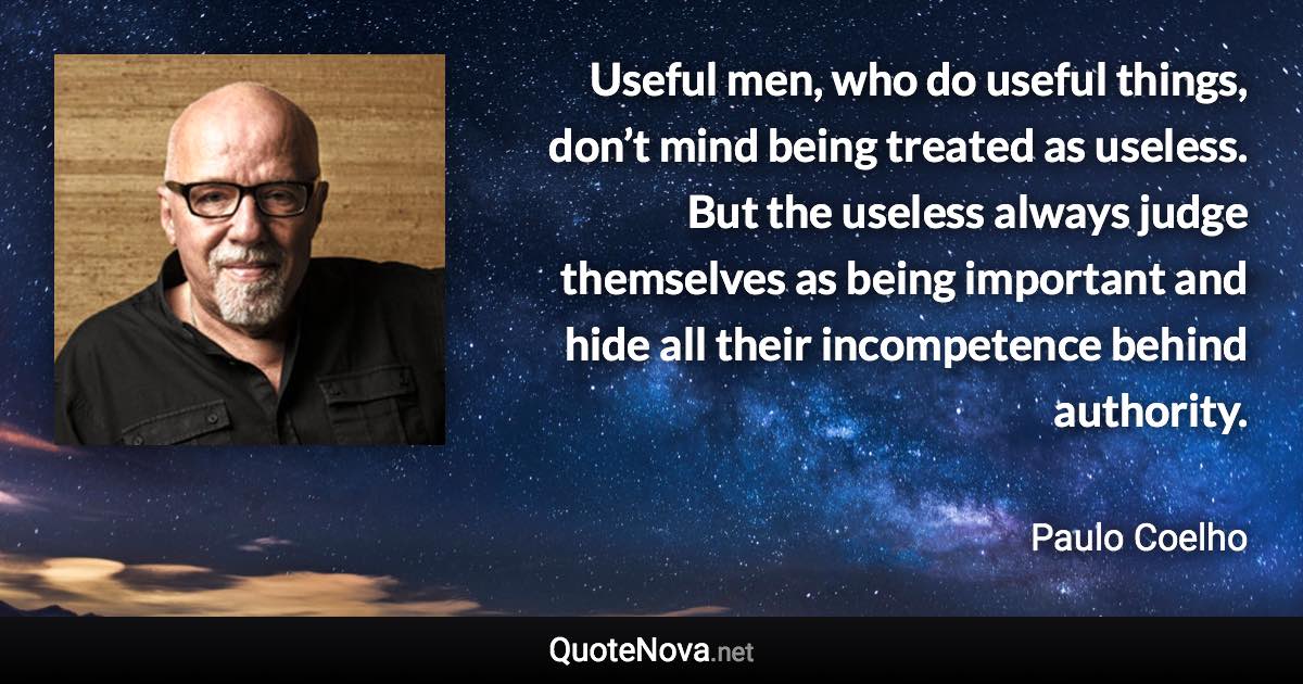 Useful men, who do useful things, don’t mind being treated as useless. But the useless always judge themselves as being important and hide all their incompetence behind authority. - Paulo Coelho quote