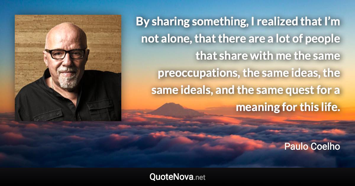 By sharing something, I realized that I’m not alone, that there are a lot of people that share with me the same preoccupations, the same ideas, the same ideals, and the same quest for a meaning for this life. - Paulo Coelho quote