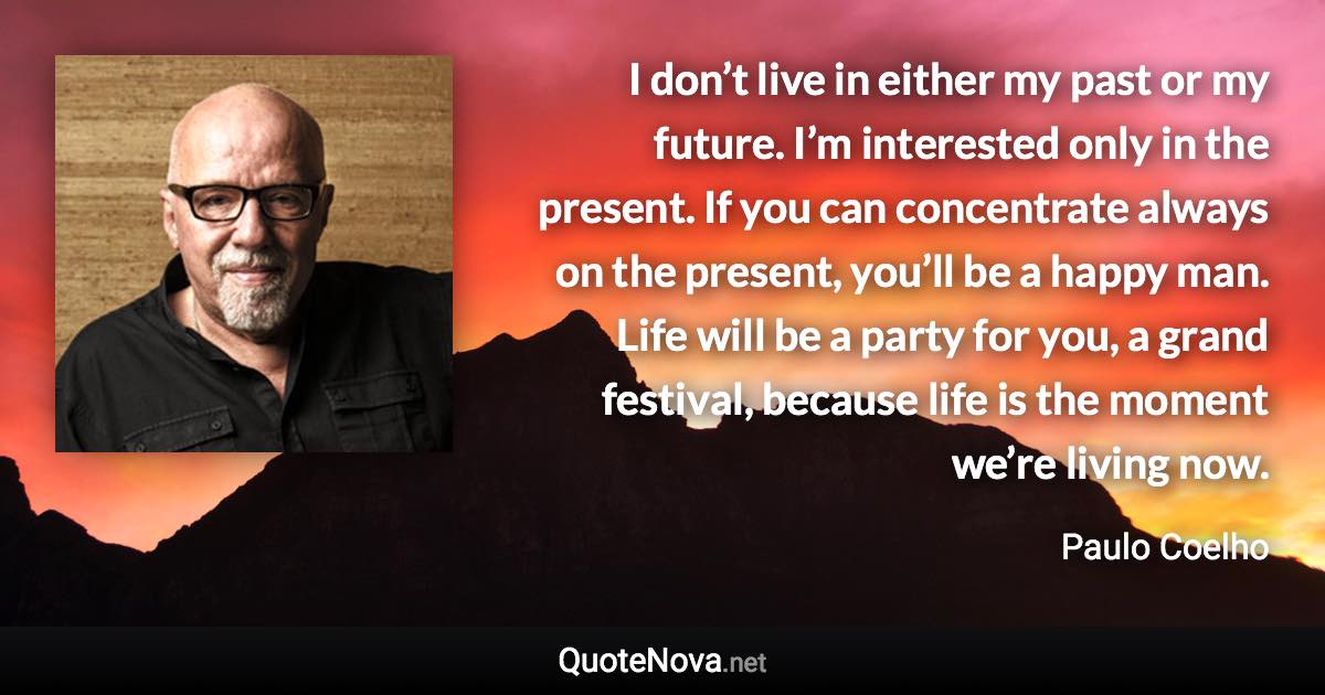 I don’t live in either my past or my future. I’m interested only in the present. If you can concentrate always on the present, you’ll be a happy man. Life will be a party for you, a grand festival, because life is the moment we’re living now. - Paulo Coelho quote