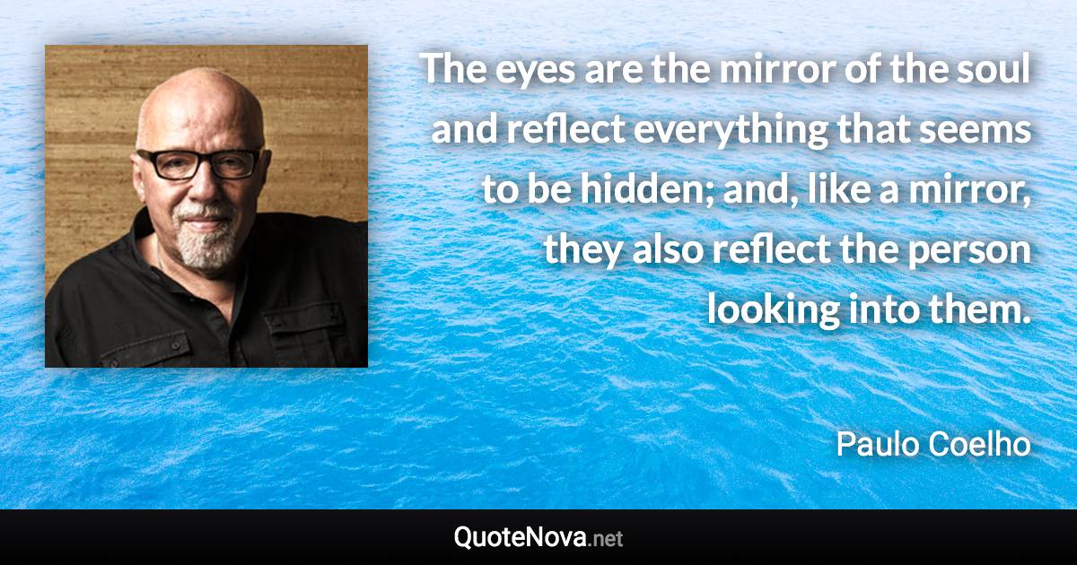 The eyes are the mirror of the soul and reflect everything that seems to be hidden; and, like a mirror, they also reflect the person looking into them. - Paulo Coelho quote