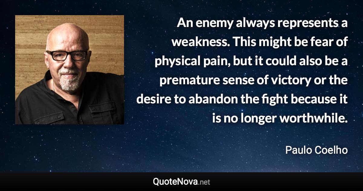 An enemy always represents a weakness. This might be fear of physical pain, but it could also be a premature sense of victory or the desire to abandon the fight because it is no longer worthwhile. - Paulo Coelho quote