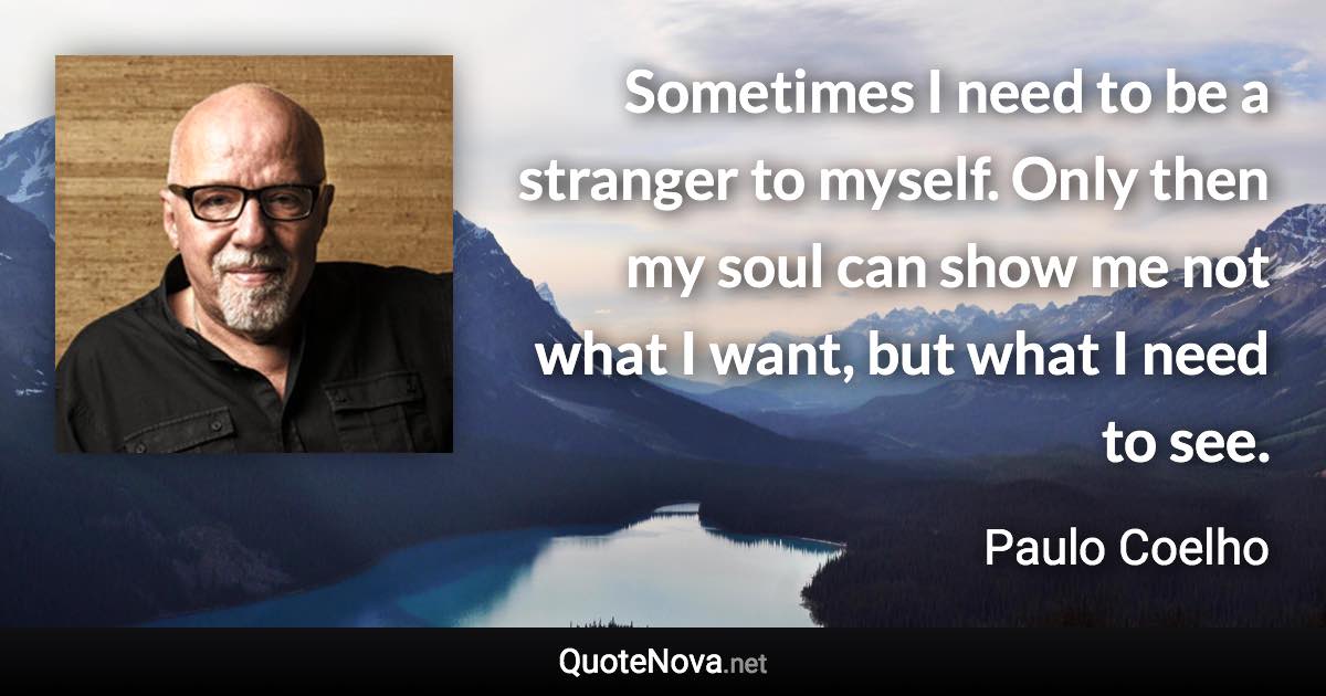 Sometimes I need to be a stranger to myself. Only then my soul can show me not what I want, but what I need to see. - Paulo Coelho quote