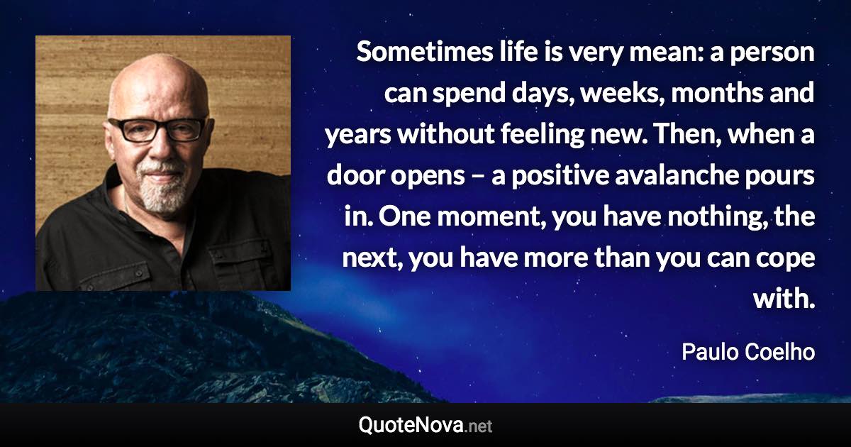 Sometimes life is very mean: a person can spend days, weeks, months and years without feeling new. Then, when a door opens – a positive avalanche pours in. One moment, you have nothing, the next, you have more than you can cope with. - Paulo Coelho quote