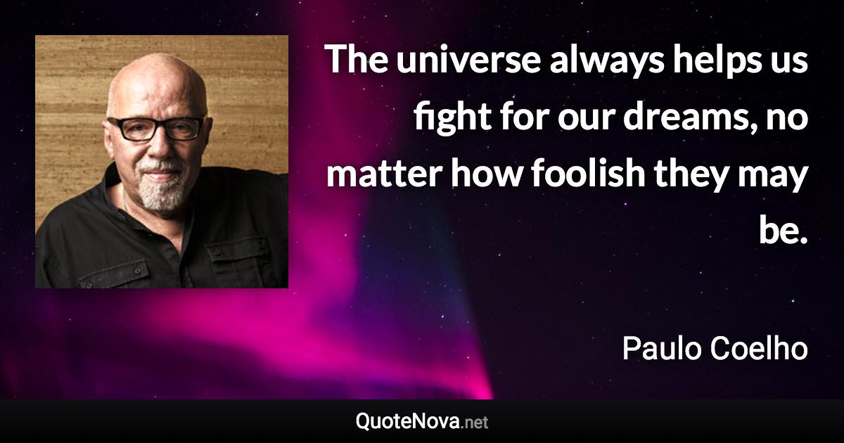 The universe always helps us fight for our dreams, no matter how foolish they may be. - Paulo Coelho quote