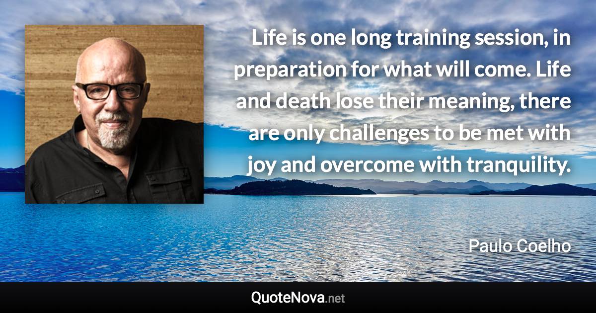 Life is one long training session, in preparation for what will come. Life and death lose their meaning, there are only challenges to be met with joy and overcome with tranquility. - Paulo Coelho quote