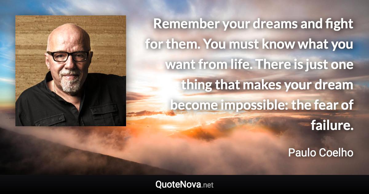 Remember your dreams and fight for them. You must know what you want from life. There is just one thing that makes your dream become impossible: the fear of failure. - Paulo Coelho quote