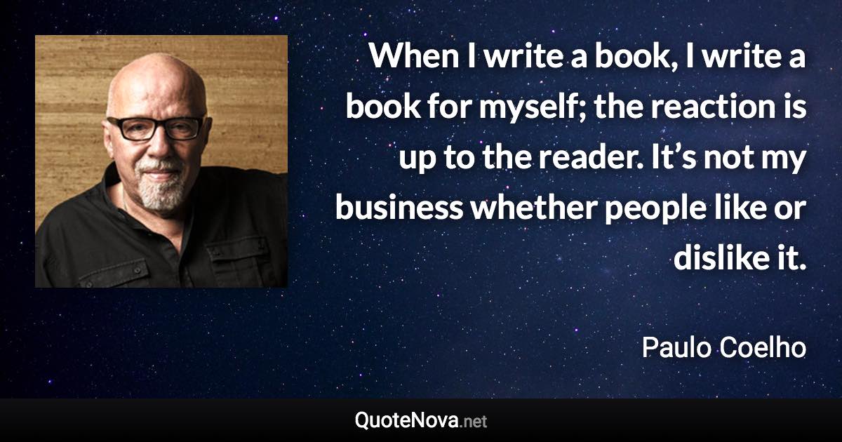 When I write a book, I write a book for myself; the reaction is up to the reader. It’s not my business whether people like or dislike it. - Paulo Coelho quote