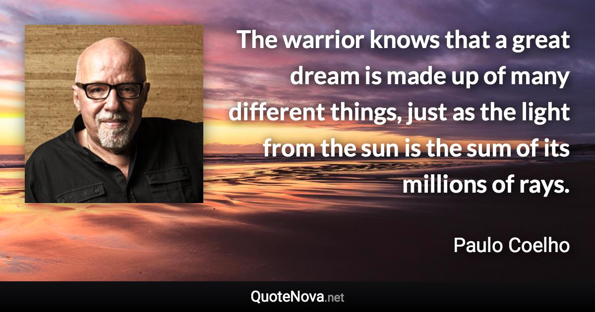 The warrior knows that a great dream is made up of many different things, just as the light from the sun is the sum of its millions of rays. - Paulo Coelho quote