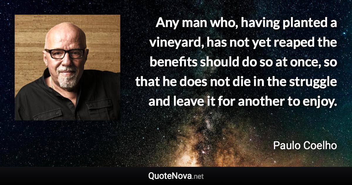 Any man who, having planted a vineyard, has not yet reaped the benefits should do so at once, so that he does not die in the struggle and leave it for another to enjoy. - Paulo Coelho quote