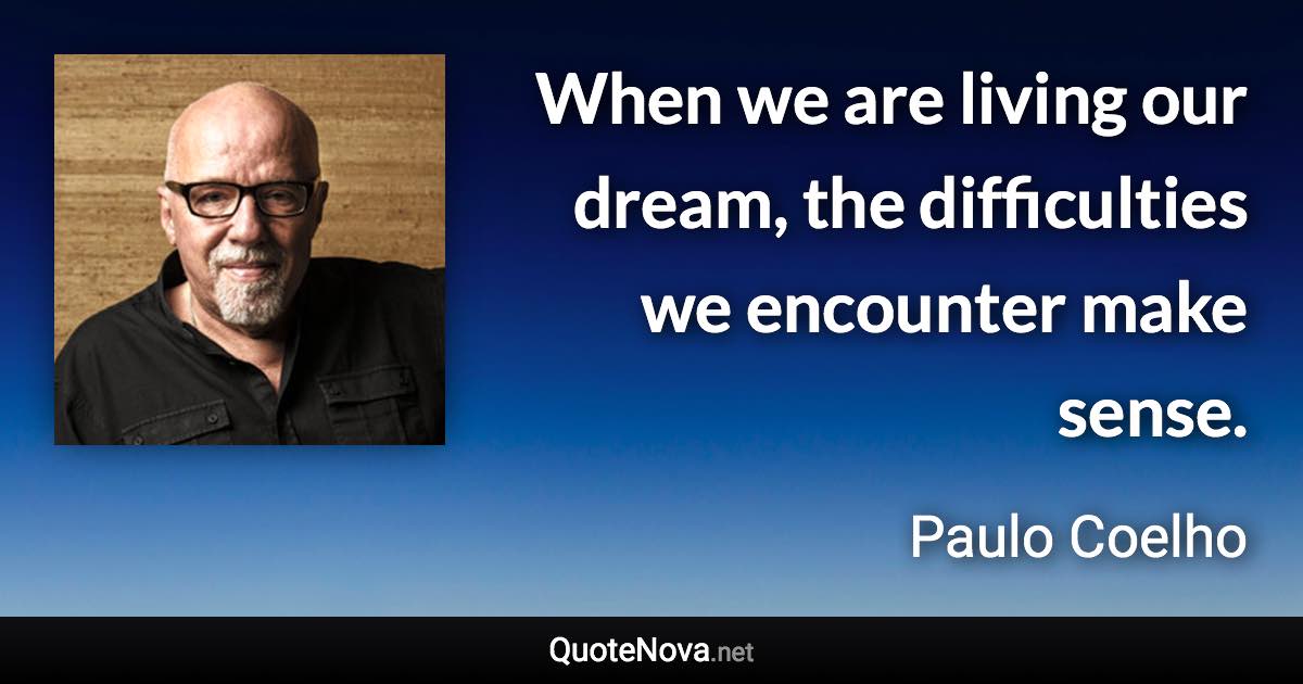 When we are living our dream, the difficulties we encounter make sense. - Paulo Coelho quote