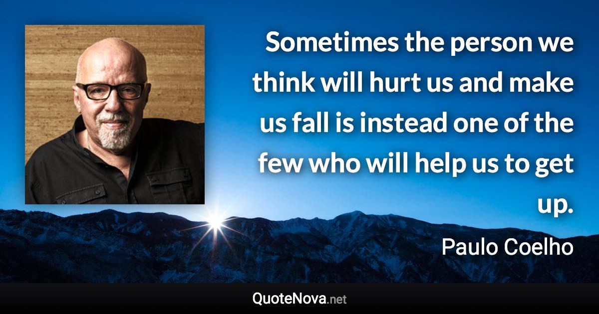 Sometimes the person we think will hurt us and make us fall is instead one of the few who will help us to get up. - Paulo Coelho quote