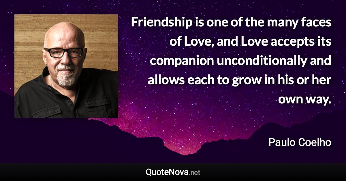 Friendship is one of the many faces of Love, and Love accepts its companion unconditionally and allows each to grow in his or her own way. - Paulo Coelho quote