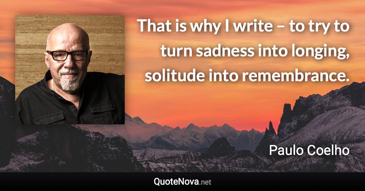 That is why I write – to try to turn sadness into longing, solitude into remembrance. - Paulo Coelho quote