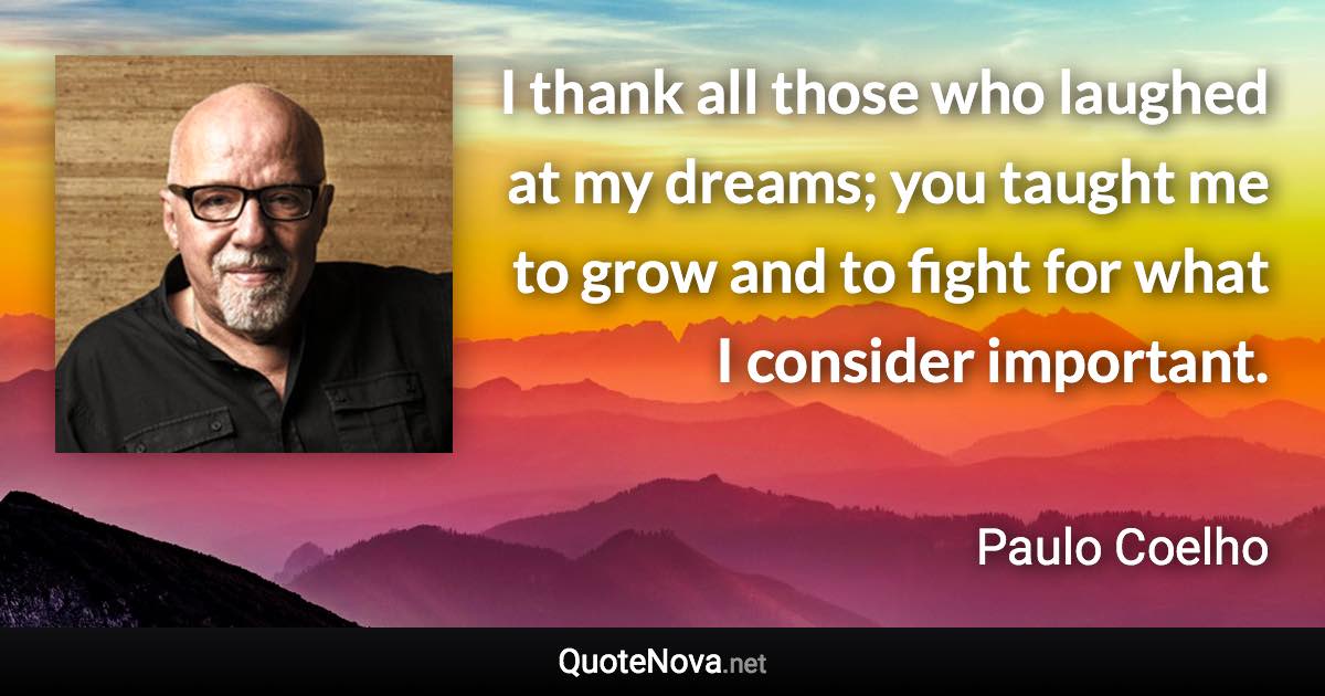 I thank all those who laughed at my dreams; you taught me to grow and to fight for what I consider important. - Paulo Coelho quote