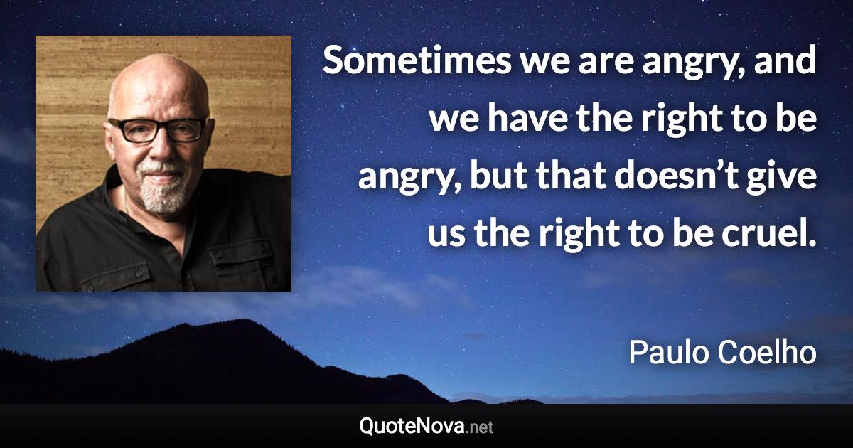 Sometimes we are angry, and we have the right to be angry, but that doesn’t give us the right to be cruel. - Paulo Coelho quote