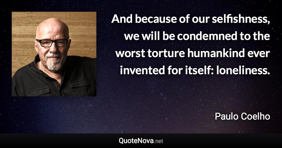 And because of our selfishness, we will be condemned to the worst torture humankind ever invented for itself: loneliness. - Paulo Coelho quote