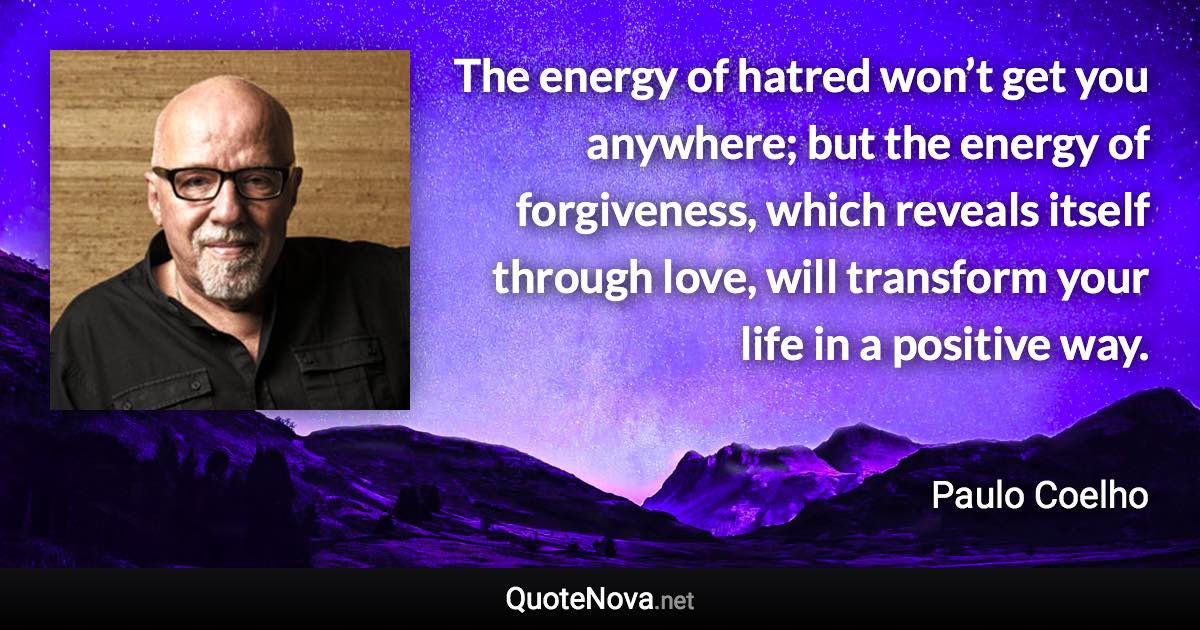 The energy of hatred won’t get you anywhere; but the energy of forgiveness, which reveals itself through love, will transform your life in a positive way. - Paulo Coelho quote