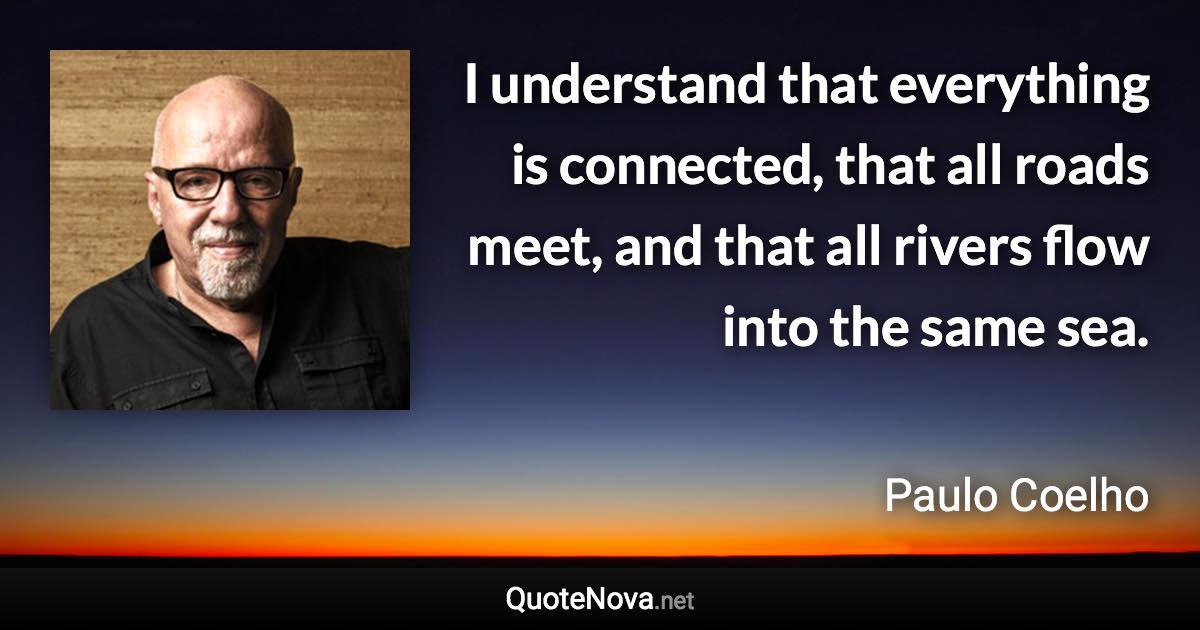 I understand that everything is connected, that all roads meet, and that all rivers flow into the same sea. - Paulo Coelho quote