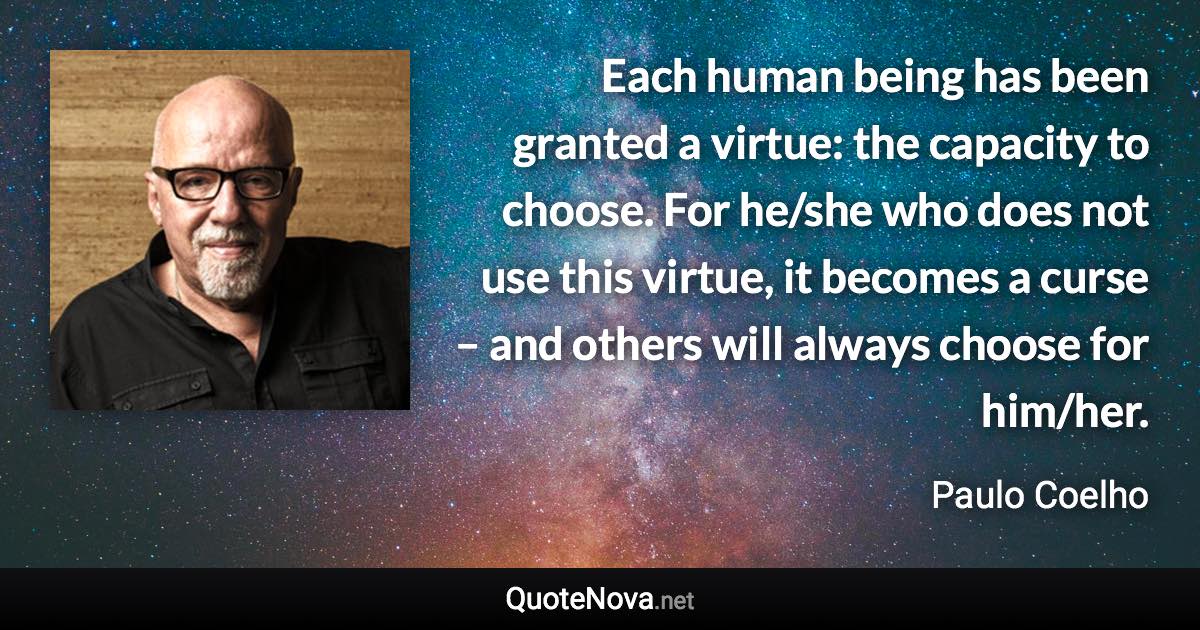 Each human being has been granted a virtue: the capacity to choose. For he/she who does not use this virtue, it becomes a curse – and others will always choose for him/her. - Paulo Coelho quote