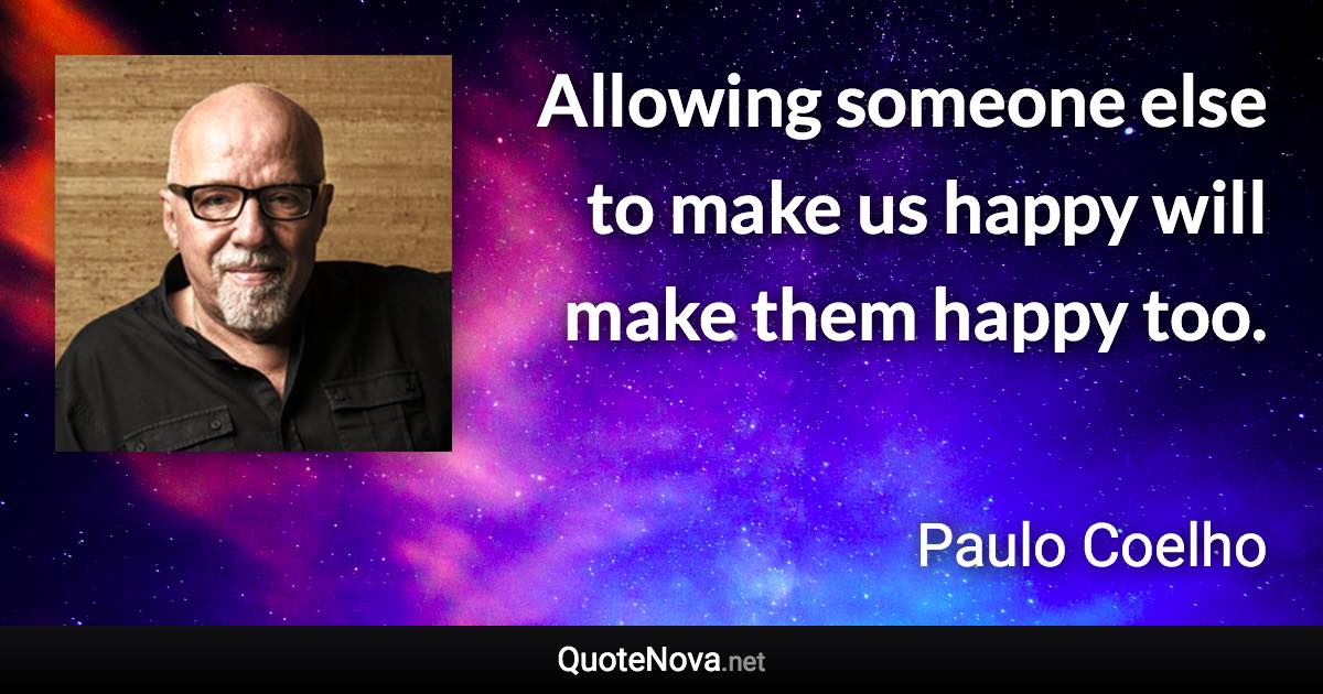 Allowing someone else to make us happy will make them happy too. - Paulo Coelho quote