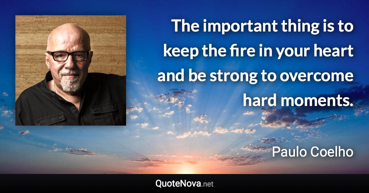 The important thing is to keep the fire in your heart and be strong to overcome hard moments. - Paulo Coelho quote