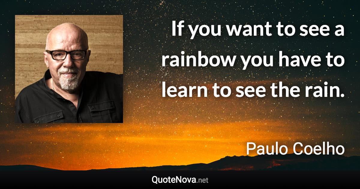 If you want to see a rainbow you have to learn to see the rain. - Paulo Coelho quote