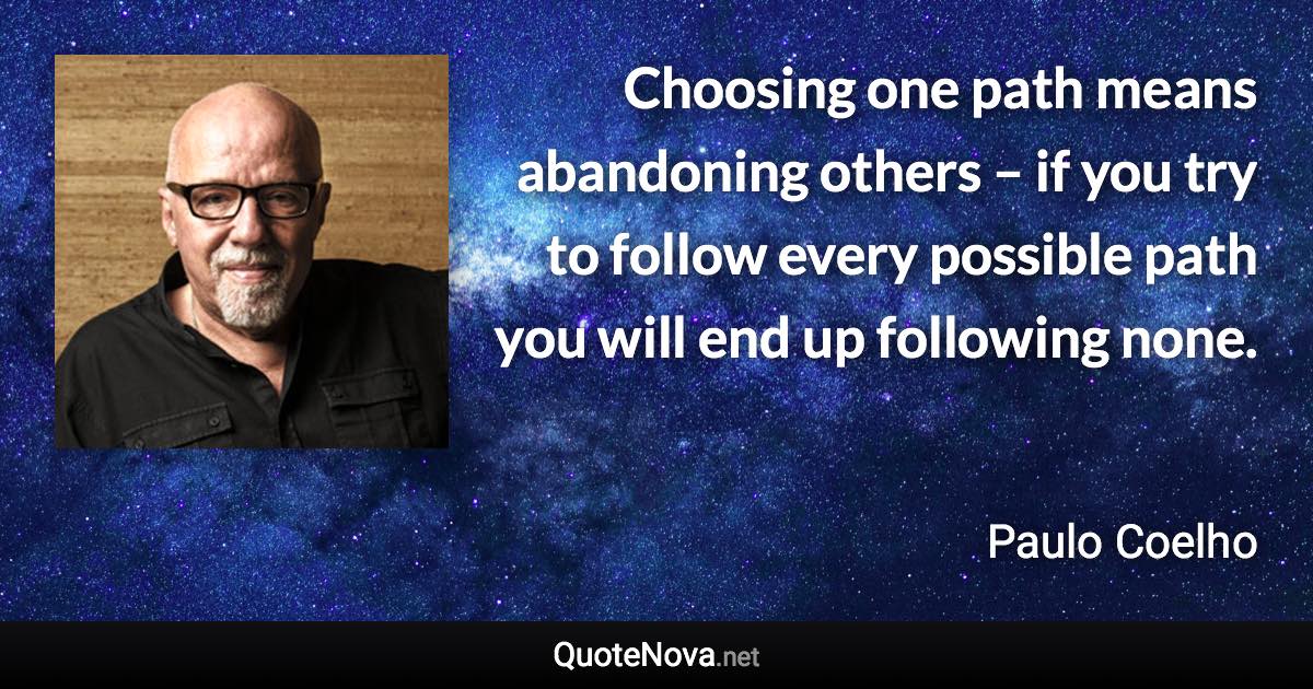 Choosing one path means abandoning others – if you try to follow every possible path you will end up following none. - Paulo Coelho quote