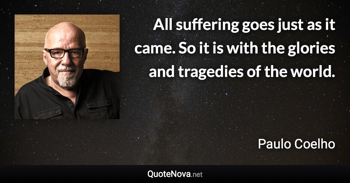 All suffering goes just as it came. So it is with the glories and tragedies of the world. - Paulo Coelho quote