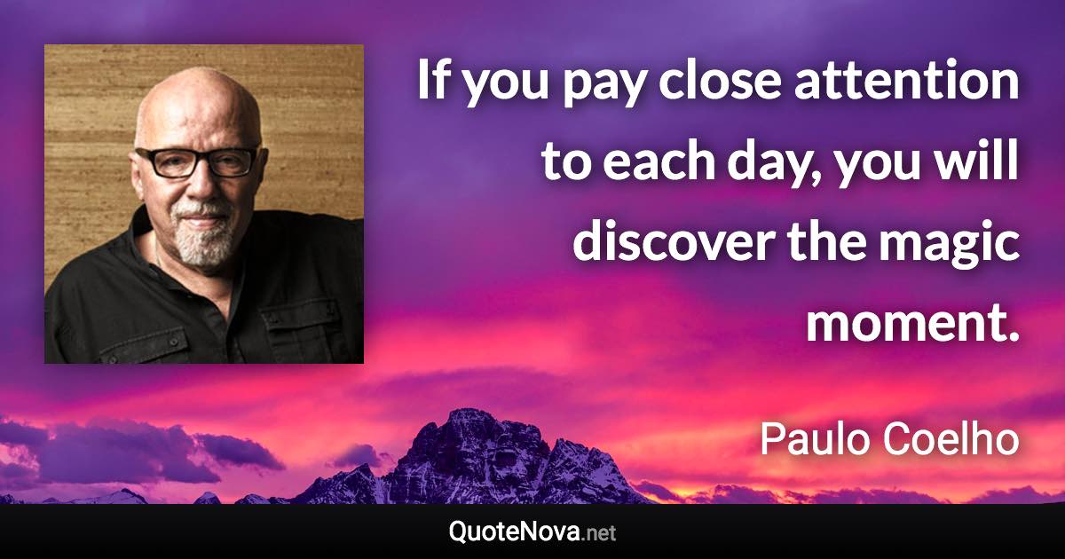 If you pay close attention to each day, you will discover the magic moment. - Paulo Coelho quote