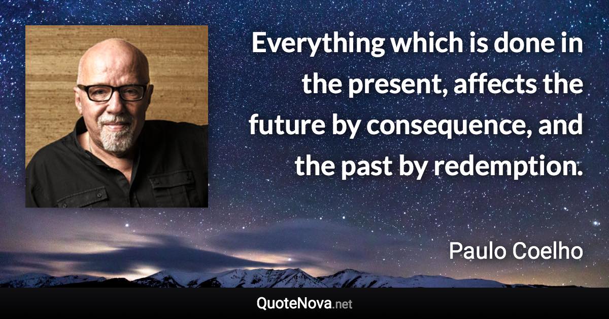 Everything which is done in the present, affects the future by consequence, and the past by redemption. - Paulo Coelho quote