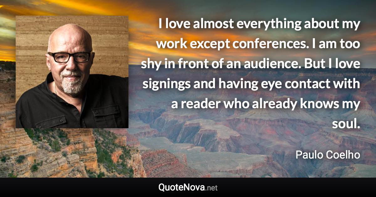 I love almost everything about my work except conferences. I am too shy in front of an audience. But I love signings and having eye contact with a reader who already knows my soul. - Paulo Coelho quote