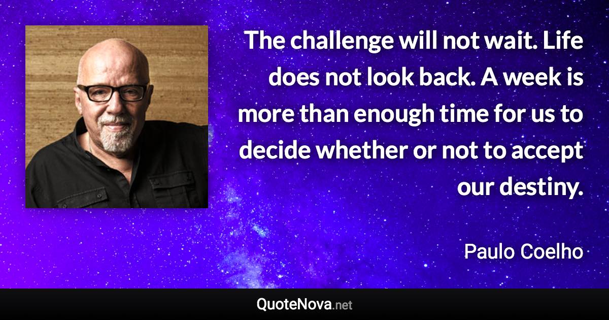 The challenge will not wait. Life does not look back. A week is more than enough time for us to decide whether or not to accept our destiny. - Paulo Coelho quote