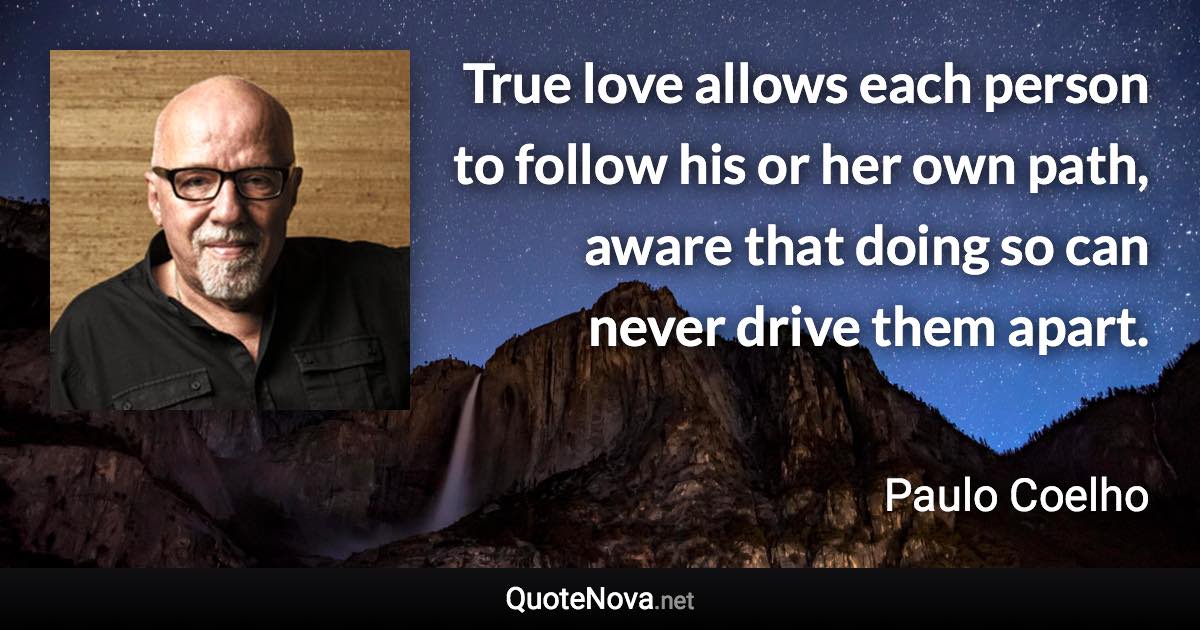 True love allows each person to follow his or her own path, aware that doing so can never drive them apart. - Paulo Coelho quote