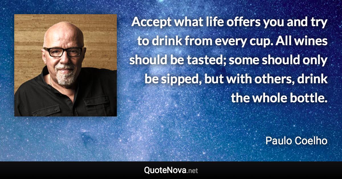 Accept what life offers you and try to drink from every cup. All wines should be tasted; some should only be sipped, but with others, drink the whole bottle. - Paulo Coelho quote