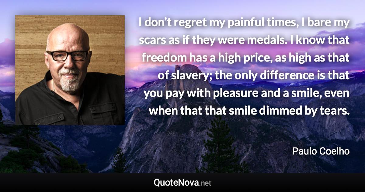 I don’t regret my painful times, I bare my scars as if they were medals. I know that freedom has a high price, as high as that of slavery; the only difference is that you pay with pleasure and a smile, even when that that smile dimmed by tears. - Paulo Coelho quote