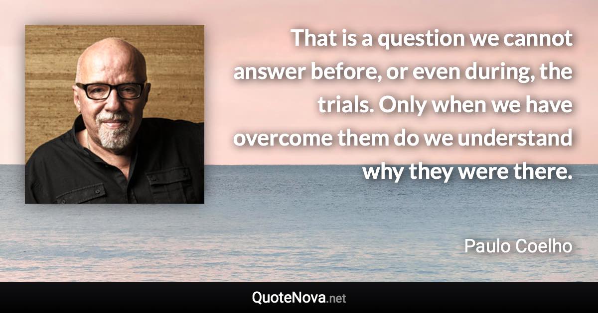 That is a question we cannot answer before, or even during, the trials. Only when we have overcome them do we understand why they were there. - Paulo Coelho quote