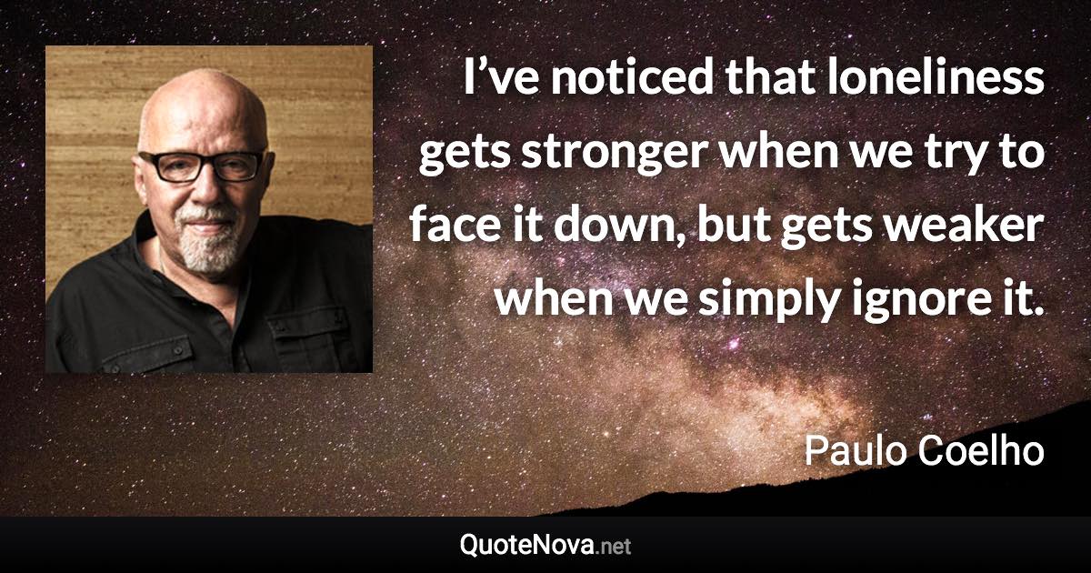 I’ve noticed that loneliness gets stronger when we try to face it down, but gets weaker when we simply ignore it. - Paulo Coelho quote