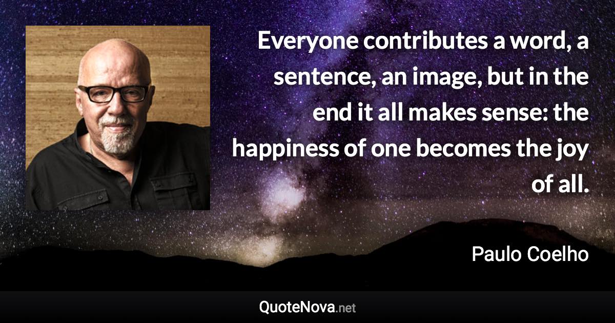 Everyone contributes a word, a sentence, an image, but in the end it all makes sense: the happiness of one becomes the joy of all. - Paulo Coelho quote