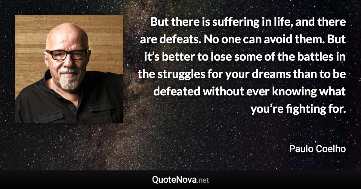 But there is suffering in life, and there are defeats. No one can avoid them. But it’s better to lose some of the battles in the struggles for your dreams than to be defeated without ever knowing what you’re fighting for. - Paulo Coelho quote