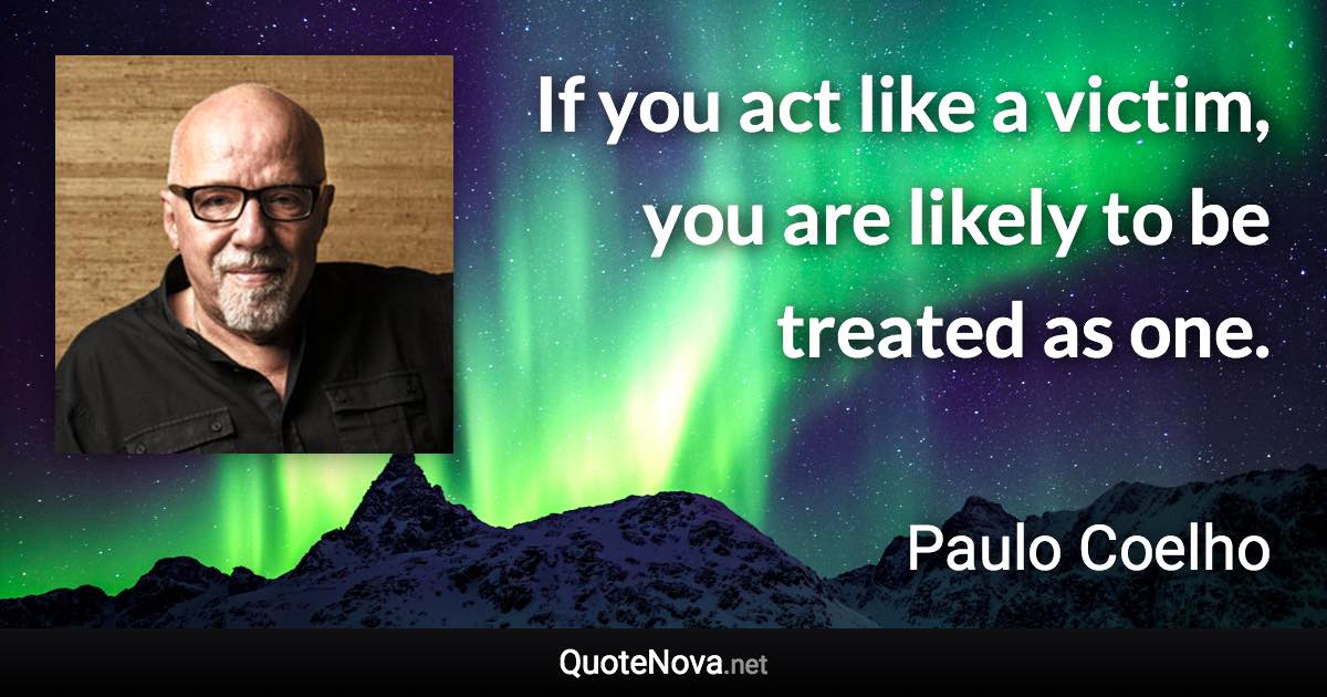 If you act like a victim, you are likely to be treated as one. - Paulo Coelho quote