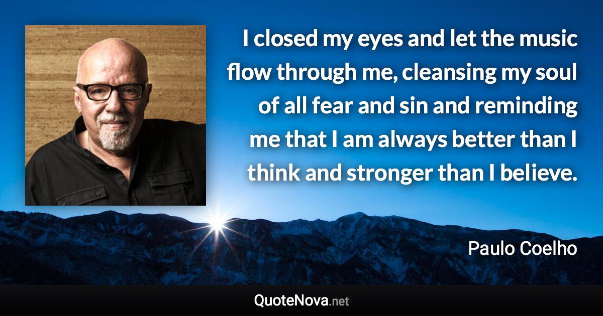 I closed my eyes and let the music flow through me, cleansing my soul of all fear and sin and reminding me that I am always better than I think and stronger than I believe. - Paulo Coelho quote