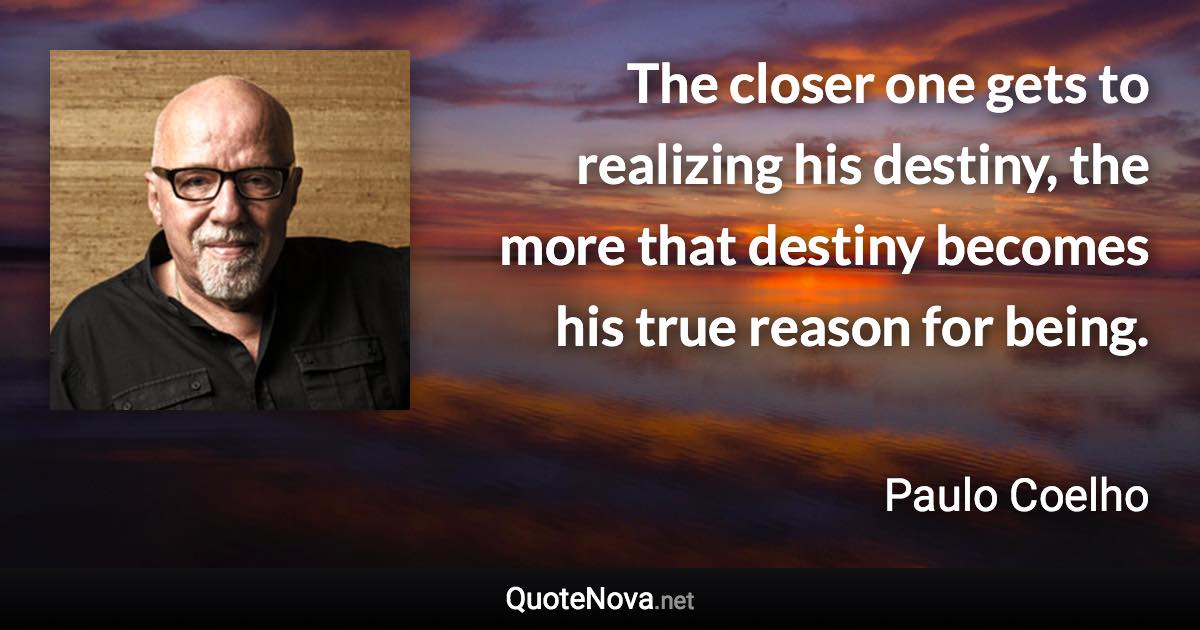 The closer one gets to realizing his destiny, the more that destiny becomes his true reason for being. - Paulo Coelho quote