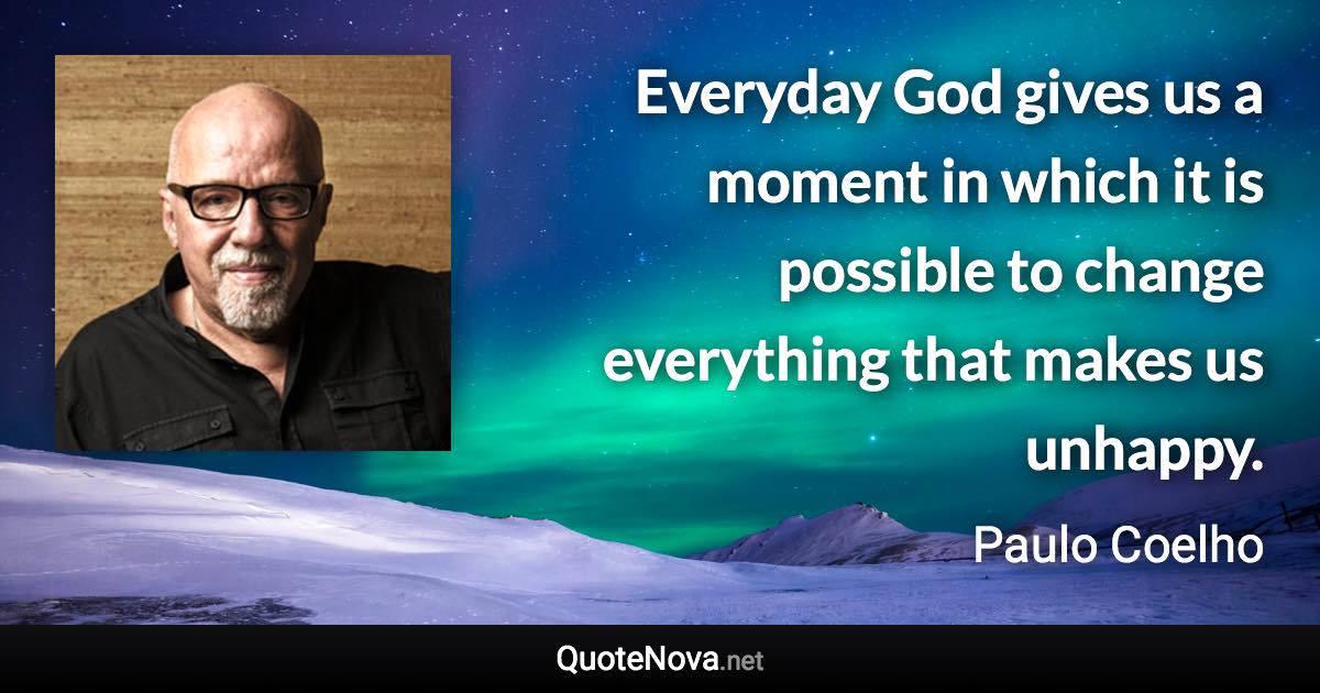 Everyday God gives us a moment in which it is possible to change everything that makes us unhappy. - Paulo Coelho quote