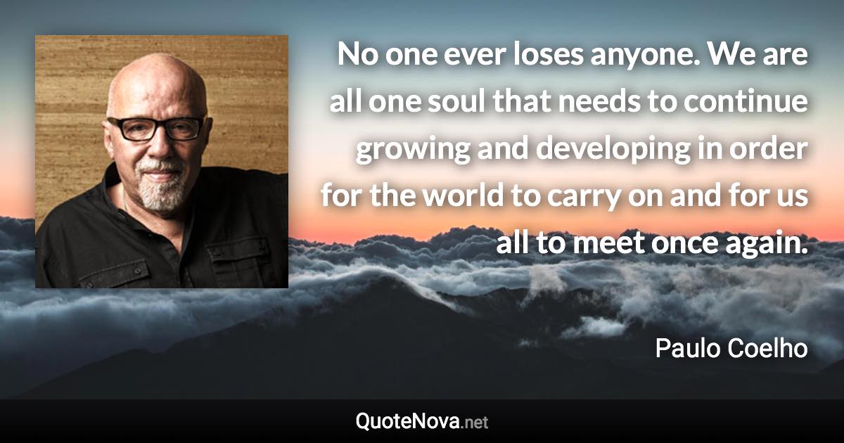 No one ever loses anyone. We are all one soul that needs to continue growing and developing in order for the world to carry on and for us all to meet once again. - Paulo Coelho quote