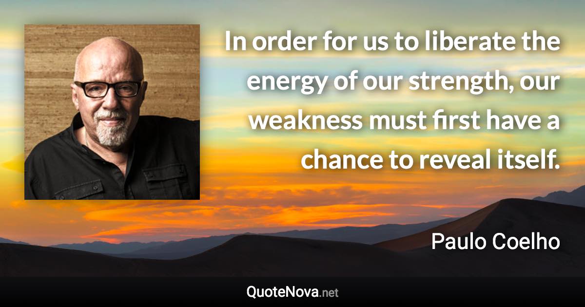 In order for us to liberate the energy of our strength, our weakness must first have a chance to reveal itself. - Paulo Coelho quote